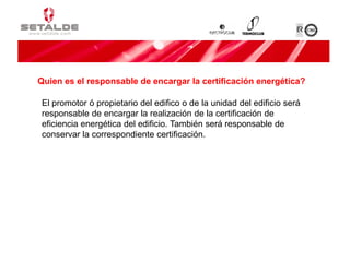 El promotor ó propietario del edifico o de la unidad del edificio será
responsable de encargar la realización de la certificación de
eficiencia energética del edificio. También será responsable de
conservar la correspondiente certificación.
Quien es el responsable de encargar la certificación energética?
 