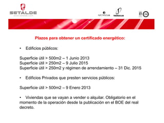 • Edificios públicos:
Superficie útil > 500m2 – 1 Junio 2013
Superficie útil > 250m2 – 9 Julio 2015
Superficie útil > 250m2 y régimen de arrendamiento – 31 Dic. 2015
• Edificios Privados que presten servicios públicos:
Superficie útil > 500m2 – 9 Enero 2013
• Viviendas que se vayan a vender o alquilar. Obligatorio en el
momento de la operación desde la publicación en el BOE del real
decreto.
Plazos para obtener un certificado energético:
 