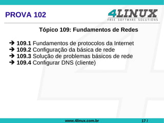 PROVA 102
          Tópico 109: Fundamentos de Redes

➔ 109.1 Fundamentos de protocolos da Internet
➔ 109.2 Configuração da básica de rede
➔ 109.3 Solução de problemas básicos de rede
➔ 109.4 Configurar DNS (cliente)




                    www.4linux.com.br           17 /
 