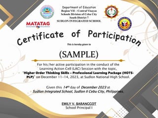 Department of Education
Region VII – Central Visayas
Schools Division of Cebu City
South District 7
SUDLON INTEGRATED SCHOOL
This is hereby given to
For his/her active participation in the conduct of the
Learning Action Cell (LAC) Session with the topic,
“Higher Order Thinking Skills – Professional Learning Package (HOTS-
PLP)” on December 11-14, 2023, at Sudlon National High School.
Given this 14th day of December 2023 at
Sudlon Integrated School, Sudlon II Cebu City, Philippines.
(SAMPLE)
EMILY V. BARANGGOT
School Principal I
 