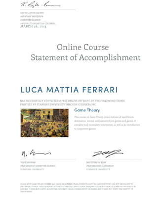 KEVIN LEYTON-BROWN
ASSOCIATE PROFESSOR
COMPUTER SCIENCE
UNIVERSITY OF BRITISH COLUMBIA
MARCH 26, 2013




                Online Course
          Statement of Accomplishment



LUCA MATTIA FERRARI
HAS SUCCESSFULLY COMPLETED A FREE ONLINE OFFERING OF THE FOLLOWING COURSE
PROVIDED BY STANFORD UNIVERSITY THROUGH COURSERA INC.

                                                        Game Theory
                                                        This course on Game Theory covers notions of equilibrium,
                                                        dominance, normal and extensive form games, and games of
                                                        complete and incomplete information, as well as an introduction
                                                        to cooperative games.




YOAV SHOHAM                                                         MATTHEW JACKSON
PROFESSOR OF COMPUTER SCIENCE                                       PROFESSOR OF ECONOMICS
STANFORD UNIVERSITY                                                 STANFORD UNIVERSITY




PLEASE NOTE: SOME ONLINE COURSES MAY DRAW ON MATERIAL FROM COURSES TAUGHT ON CAMPUS BUT THEY ARE NOT EQUIVALENT TO
ON-CAMPUS COURSES. THIS STATEMENT DOES NOT AFFIRM THAT THIS STUDENT WAS ENROLLED AS A STUDENT AT STANFORD UNIVERSITY IN
ANY WAY. IT DOES NOT CONFER A STANFORD UNIVERSITY GRADE, COURSE CREDIT OR DEGREE, AND IT DOES NOT VERIFY THE IDENTITY OF
THE STUDENT.
 