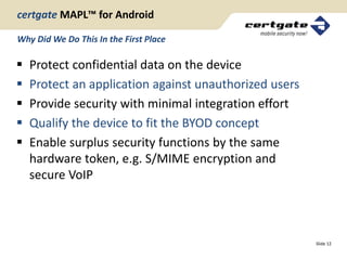 certgate MAPL™ for Android

Why Did We Do This In the First Place

   Protect confidential data on the device
   Protect an application against unauthorized users
   Provide security with minimal integration effort
   Qualify the device to fit the BYOD concept
   Enable surplus security functions by the same
    hardware token, e.g. S/MIME encryption and
    secure VoIP



                                                        Slide 12
 