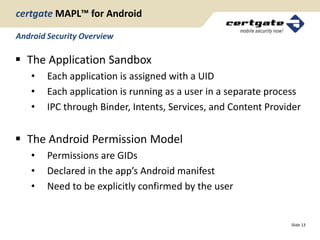 certgate MAPL™ for Android

Android Security Overview

 The Application Sandbox
   •    Each application is assigned with a UID
   •    Each application is running as a user in a separate process
   •    IPC through Binder, Intents, Services, and Content Provider


 The Android Permission Model
   •    Permissions are GIDs
   •    Declared in the app’s Android manifest
   •    Need to be explicitly confirmed by the user


                                                                Slide 13
 