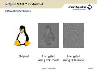certgate MAPL™ for Android

Different Cipher Modes




           Original         Encrypted                Encrypted
                         using CBC mode           using ECB mode

                           Picture: Larry Ewing                    Slide 15
 