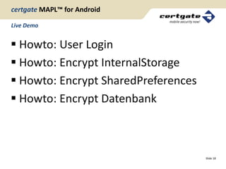 certgate MAPL™ for Android

Live Demo


 Howto: User Login
 Howto: Encrypt InternalStorage
 Howto: Encrypt SharedPreferences
 Howto: Encrypt Datenbank



                                     Slide 18
 