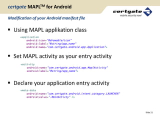 certgate MAPLTM for Android

Modification of your Android manifest file

 Using MAPL applikation class



 Set MAPL activity as your entry activity



 Declare your application entry activity



                                             Slide 21
 