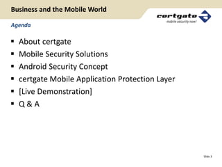 Business and the Mobile World

Agenda

   About certgate
   Mobile Security Solutions
   Android Security Concept
   certgate Mobile Application Protection Layer
   [Live Demonstration]
   Q&A




                                                   Slide 3
 