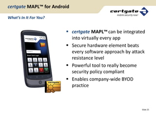 certgate MAPL™ for Android

What‘s In It For You?


                         certgate MAPL™ can be integrated
                          into virtually every app
                         Secure hardware element beats
                          every software approach by attack
                          resistance level
                         Powerful tool to really become
                          security policy compliant
                         Enables company-wide BYOD
                          practice



                                                         Slide 25
 