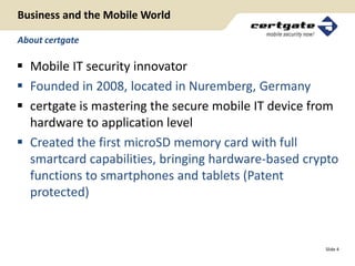 Business and the Mobile World

About certgate

 Mobile IT security innovator
 Founded in 2008, located in Nuremberg, Germany
 certgate is mastering the secure mobile IT device from
  hardware to application level
 Created the first microSD memory card with full
  smartcard capabilities, bringing hardware-based crypto
  functions to smartphones and tablets (Patent
  protected)


                                                     Slide 4
 