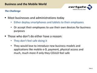 Business and the Mobile World

The Challenge

 Most businesses and administrations today
    • Either deploy smartphones and tablets to their employees
    • Or accept their employees to use their own devices for business
      purposes
 Those who don‘t do either have a reason:
    • They don‘t feel safe doing it
    • They would love to introduce new business models and
      applications like mobile e-D, payment, physical access and
      much, much more if only they COULD feel safe




                                                                   Slide 6
 