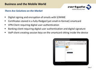 Business and the Mobile World

There Are Solutions on the Market

   Digital signing and encryption of emails with S/MIME
   Certificates stored in a fully-fledged (yet small-in-format) smartcard
   VPN Client requiring digital user authentication
   Banking client requiring digital user authentication and digital signature
   VoIP client creating session keys on the smartcard sitting inside the device




                                                                                   Slide 7
 