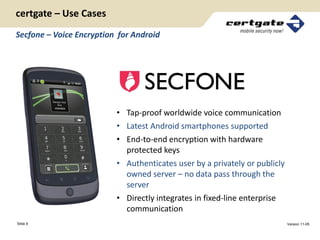 certgate – Use Cases
Secfone – Voice Encryption for Android




                          • Tap-proof worldwide voice communication
                          • Latest Android smartphones supported
                          • End-to-end encryption with hardware
                            protected keys
                          • Authenticates user by a privately or publicly
                            owned server – no data pass through the
                            server
                          • Directly integrates in fixed-line enterprise
                            communication
Slide 9                                                                     Version 11-05
 