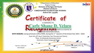 Department of Education
Region Caraga
Division of Surigao del Norte
District of Claver
URBIZTONDO ELEMENTARY SCHOOL
School ID: 132389
Certificate of
Recognition
IS AWARDED TO
For his/her commendable effort and achievement as a learner of
Urbiztondo Elementary School,
WITH HONORS, having achieved a GPA of 90%, during the 1st Quarter of the School Year 2023 – 2024
Given this 10th day of November Two Thousand and Twenty
Three at Urbiztondo Elementary School
Ubiztondo, Claver Surigao del Norte.
MILYN G. ESPELITA
Class Adviser
FLORENCIO M. BANTUGAN, JR.
Principal III
 