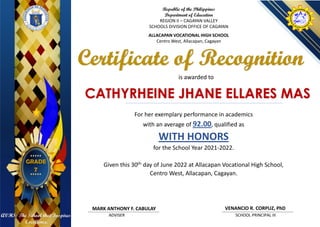 CATHYRHEINE JHANE ELLARES MAS
Republic of the Philippines
Department of Education
REGION II – CAGAYAN VALLEY
SCHOOLS DIVISION OFFICE OF CAGAYAN
ALLACAPAN VOCATIONAL HIGH SCHOOL
Centro West, Allacapan, Cagayan
is awarded to
Certificate of Recognition
ADVISER SCHOOL PRINCIPAL III
VENANCIO R. CORPUZ, PhD
GRADE
7
AVHS: The School that Inspires
Excellence.
MARK ANTHONY F. CABULAY
For her exemplary performance in academics
with an average of 92.00, qualified as
WITH HONORS
for the School Year 2021-2022.
Given this 30th day of June 2022 at Allacapan Vocational High School,
Centro West, Allacapan, Cagayan.
 