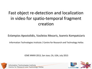 Fast object re-detection and localization
in video for spatio-temporal fragment
creation
Evlampios Apostolidis, Vasileios Mezaris, Ioannis Kompatsiaris
Information Technologies Institute / Centre for Research and Technology Hellas

ICME MMIX 2013, San Jose, CA, USA, July 2013

Information Technologies Institute
Centre for Research and Technology Hellas

1

 