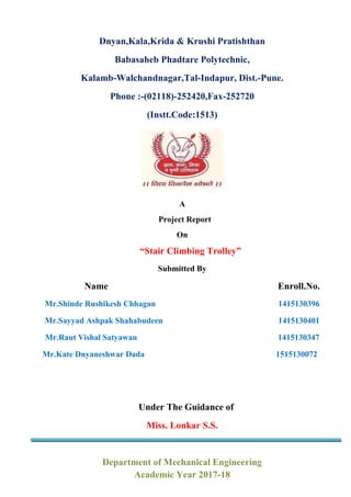 Dnyan,Kala,Krida & Krushi Pratishthan
Babasaheb Phadtare Polytechnic,
Kalamb-Walchandnagar,Tal-Indapur, Dist.-Pune.
Phone :-(02118)-252420,Fax-252720
(Instt.Code:1513)
A
Project Report
On
“Stair Climbing Trolley”
Submitted By
Name Enroll.No.
Mr.Shinde Rushikesh Chhagan 1415130396
Mr.Sayyad Ashpak Shahabudeen 1415130401
Mr.Raut Vishal Satyawan 1415130347
Mr.Kate Dnyaneshwar Dada 1515130072
Under The Guidance of
Miss. Lonkar S.S.
Department of Mechanical Engineering
Academic Year 2017-18
 