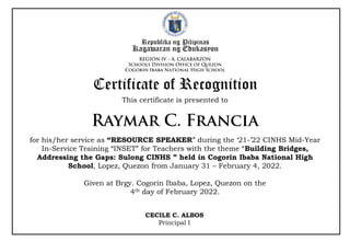 Republika ng Pilipinas
Kagawaran ng Edukasyon
This certificate is presented to
Certificate of Recognition
for his/her service as “RESOURCE SPEAKER” during the ‘21-’22 CINHS Mid-Year
In-Service Training “INSET” for Teachers with the theme “Building Bridges,
Addressing the Gaps: Sulong CINHS ” held in Cogorin Ibaba National High
School, Lopez, Quezon from January 31 – February 4, 2022.
Given at Brgy. Cogorin Ibaba, Lopez, Quezon on the
4th day of February 2022.
CECILE C. ALBOS
Principal I
 
