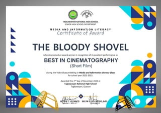 TAGKAWAYAN NATIONAL HIGH SCHOOL
SENIOR HIGH SCHOOL DEPARTMENT
M E D I A A N D I N F O R M A T I O N L I T E R A C Y
Certificate of Award
THE BLOODY SHOVEL
(HUMSS-MFV)
is hereby named an award winner in recognition of its excellent performance as
BEST IN CINEMATOGRAPHY
(Short Film)
during the Video Output Making in Media and Information Literacy Class
for school year 2022-2023.
Awarded this 2nd day of December 2022 at
Tagkawayan National High School
Tagkawayan, Quezon
LESTER Y. LISTANCO GELYN D. DE CASTRO, EdD.
Teacher – MIL 12 Principal III
 