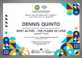 TAGKAWAYAN NATIONAL HIGH SCHOOL
SENIOR HIGH SCHOOL DEPARTMENT
M E D I A A N D I N F O R M A T I O N L I T E R A C Y
Certificate of Award
DENNIS QUINTO
(HUMSS-JNP)
is hereby named an award winner in recognition of his excellent performance as
BEST ACTOR – THE FLAWS OF LOVE
(SHORT FILM)
during the Video Output Making in Media and Information Literacy Class
for school year 2022-2023.
Awarded this 2nd day of December 2022 at
Tagkawayan National High School
Tagkawayan, Quezon
LESTER Y. LISTANCO GELYN D. DE CASTRO, EdD.
Teacher – MIL 12 Principal III
 