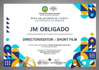 TAGKAWAYAN NATIONAL HIGH SCHOOL
SENIOR HIGH SCHOOL DEPARTMENT
M E D I A A N D I N F O R M A T I O N L I T E R A C Y
Certificate of Award
JM OBLIGADO
(CHUYCHUYAN’S AND MARINTENENSIS)
is hereby named an award winner in recognition of his excellent performance as
DIRECTOR/EDITOR – SHORT FILM
during the Video Output Making in Media and Information Literacy Class
for school year 2022-2023.
Awarded this 2nd day of December 2022 at
Tagkawayan National High School
Tagkawayan, Quezon
LESTER Y. LISTANCO GELYN D. DE CASTRO, EdD.
Teacher – MIL 12 Principal III
 
