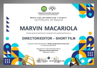 TAGKAWAYAN NATIONAL HIGH SCHOOL
SENIOR HIGH SCHOOL DEPARTMENT
M E D I A A N D I N F O R M A T I O N L I T E R A C Y
Certificate of Award
MARVIN MACARIOLA
(THE BLOODY SHOVEL)
is hereby named an award winner in recognition of his excellent performance as
DIRECTOR/EDITOR – SHORT FILM
during the Video Output Making in Media and Information Literacy Class
for school year 2022-2023.
Awarded this 2nd day of December 2022 at
Tagkawayan National High School
Tagkawayan, Quezon
LESTER Y. LISTANCO GELYN D. DE CASTRO, EdD.
Teacher – MIL 12 Principal III
 