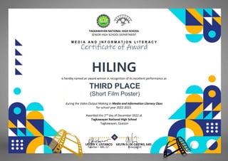 TAGKAWAYAN NATIONAL HIGH SCHOOL
SENIOR HIGH SCHOOL DEPARTMENT
M E D I A A N D I N F O R M A T I O N L I T E R A C Y
Certificate of Award
HILING
(HUMSS - MFV)
is hereby named an award winner in recognition of its excellent performance as
THIRD PLACE
(Short Film Poster)
during the Video Output Making in Media and Information Literacy Class
for school year 2022-2023.
Awarded this 2nd day of December 2022 at
Tagkawayan National High School
Tagkawayan, Quezon
LESTER Y. LISTANCO GELYN D. DE CASTRO, EdD.
Teacher – MIL 12 Principal III
 