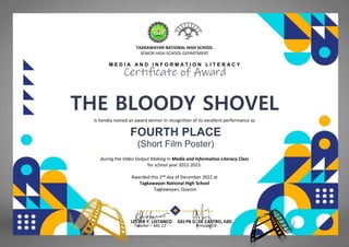 TAGKAWAYAN NATIONAL HIGH SCHOOL
SENIOR HIGH SCHOOL DEPARTMENT
M E D I A A N D I N F O R M A T I O N L I T E R A C Y
Certificate of Award
THE BLOODY SHOVEL
(HUMSS-MFV)
is hereby named an award winner in recognition of its excellent performance as
FOURTH PLACE
(Short Film Poster)
during the Video Output Making in Media and Information Literacy Class
for school year 2022-2023.
Awarded this 2nd day of December 2022 at
Tagkawayan National High School
Tagkawayan, Quezon
LESTER Y. LISTANCO GELYN D. DE CASTRO, EdD.
Teacher – MIL 12 Principal III
 