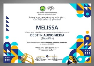 TAGKAWAYAN NATIONAL HIGH SCHOOL
SENIOR HIGH SCHOOL DEPARTMENT
M E D I A A N D I N F O R M A T I O N L I T E R A C Y
Certificate of Award
MELISSA
(HUMSS-JNP)
is hereby named an award winner in recognition of its excellent performance as
BEST IN AUDIO MEDIA
(Short Film)
during the Video Output Making in Media and Information Literacy Class
for school year 2022-2023.
Awarded this 2nd day of December 2022 at
Tagkawayan National High School
Tagkawayan, Quezon
LESTER Y. LISTANCO GELYN D. DE CASTRO, EdD.
Teacher – MIL 12 Principal III
 