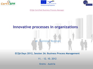 ECQA Certified Business Process Manager




Innovative processes in organizations


                   dr. Tomislav Rozman



 ECQA Days 2012, Session 3A: Business Process Management

                      11. – 12. 10. 2012

                       Krems - Austria
 