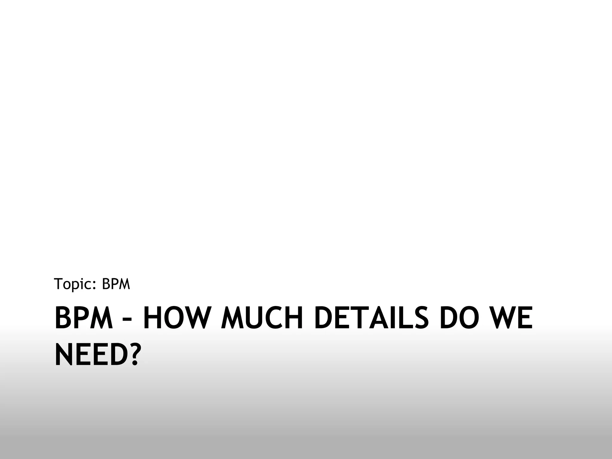Topic: BPM

BPM – HOW MUCH DETAILS DO WE
NEED?
 