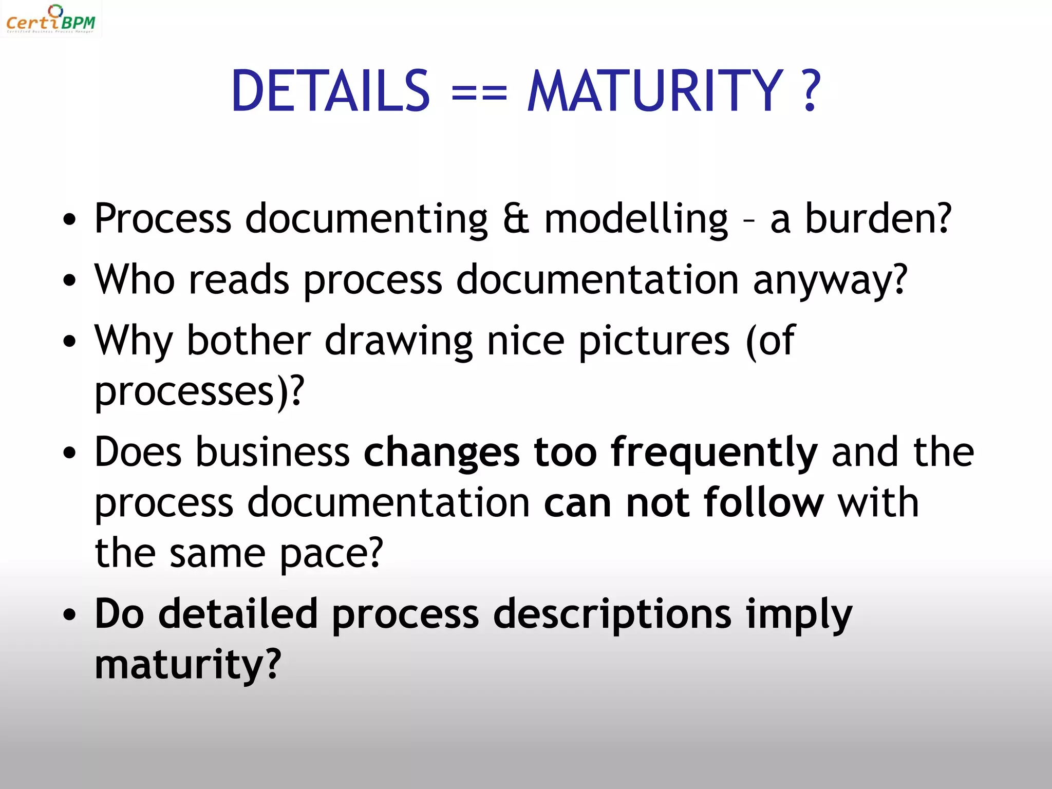 DETAILS == MATURITY ?

• Process documenting & modelling – a burden?
• Who reads process documentation anyway?
• Why bother drawing nice pictures (of
  processes)?
• Does business changes too frequently and the
  process documentation can not follow with
  the same pace?
• Do detailed process descriptions imply
  maturity?
 