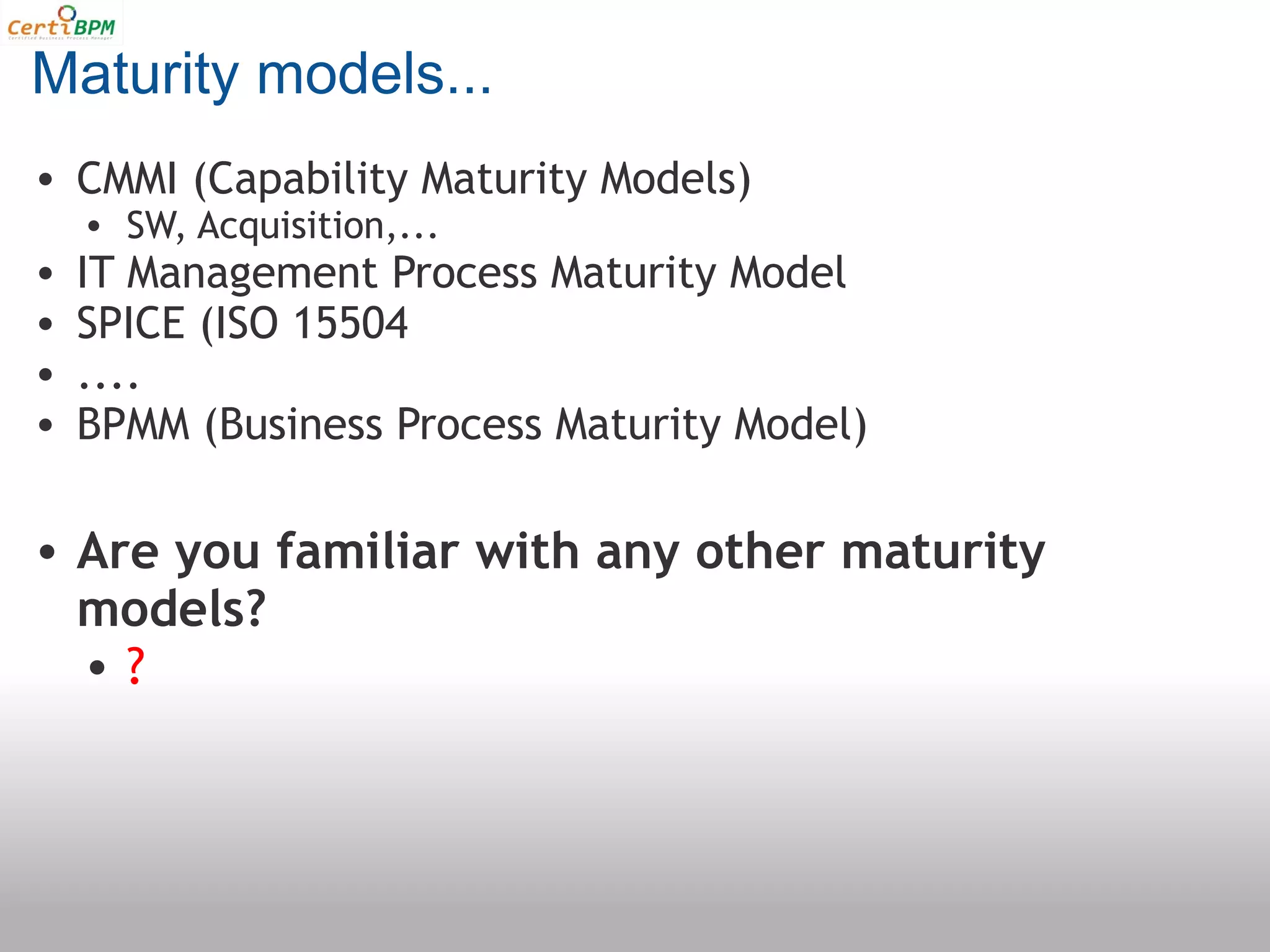 Maturity models...
• CMMI (Capability Maturity Models)
    • SW, Acquisition,...
•   IT Management Process Maturity Model
•   SPICE (ISO 15504
•   ....
•   BPMM (Business Process Maturity Model)

• Are you familiar with any other maturity
  models?
  •?
 