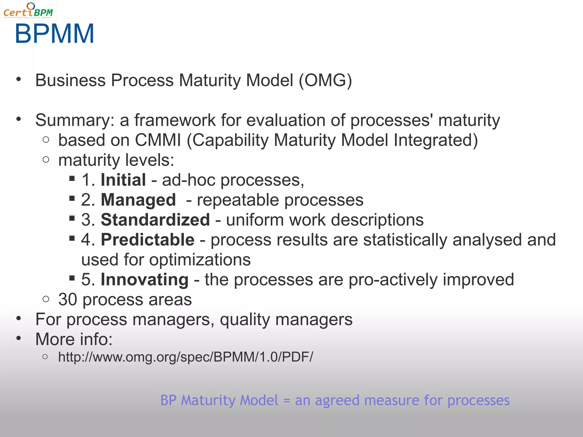 BPMM
• Business Process Maturity Model (OMG)

• Summary: a framework for evaluation of processes' maturity
   o based on CMMI (Capability Maturity Model Integrated)
   o maturity levels:
       1. Initial - ad-hoc processes,
       2. Managed  - repeatable processes
       3. Standardized - uniform work descriptions
       4. Predictable - process results are statistically analysed and
        used for optimizations
       5. Innovating - the processes are pro-actively improved
   o 30 process areas
• For process managers, quality managers
• More info:
   o   http://www.omg.org/spec/BPMM/1.0/PDF/


                     BP Maturity Model = an agreed measure for processes
 