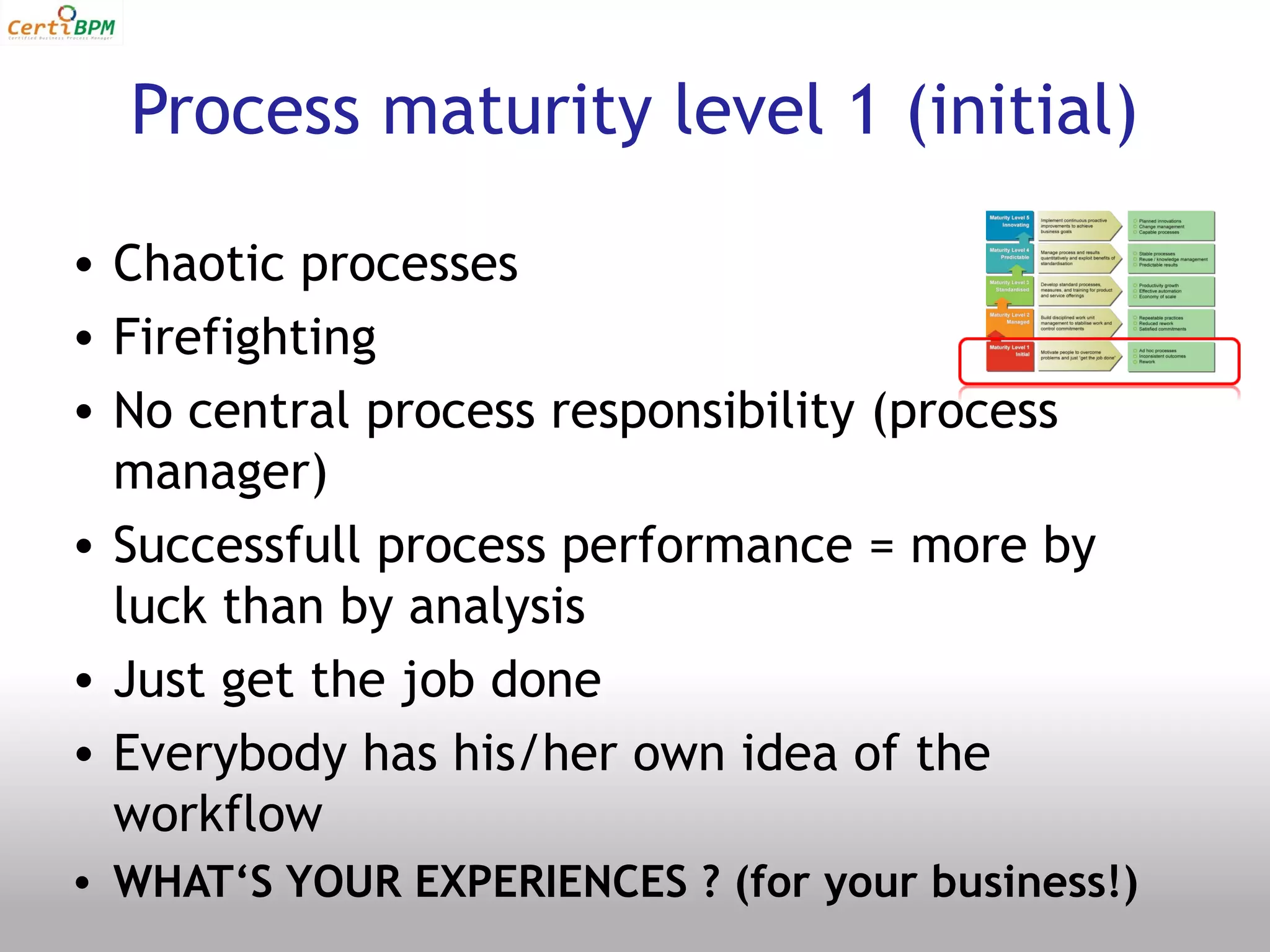Process maturity level 1 (initial)

• Chaotic processes
• Firefighting
• No central process responsibility (process
  manager)
• Successfull process performance = more by
  luck than by analysis
• Just get the job done
• Everybody has his/her own idea of the
  workflow
• WHAT‘S YOUR EXPERIENCES ? (for your business!)
 