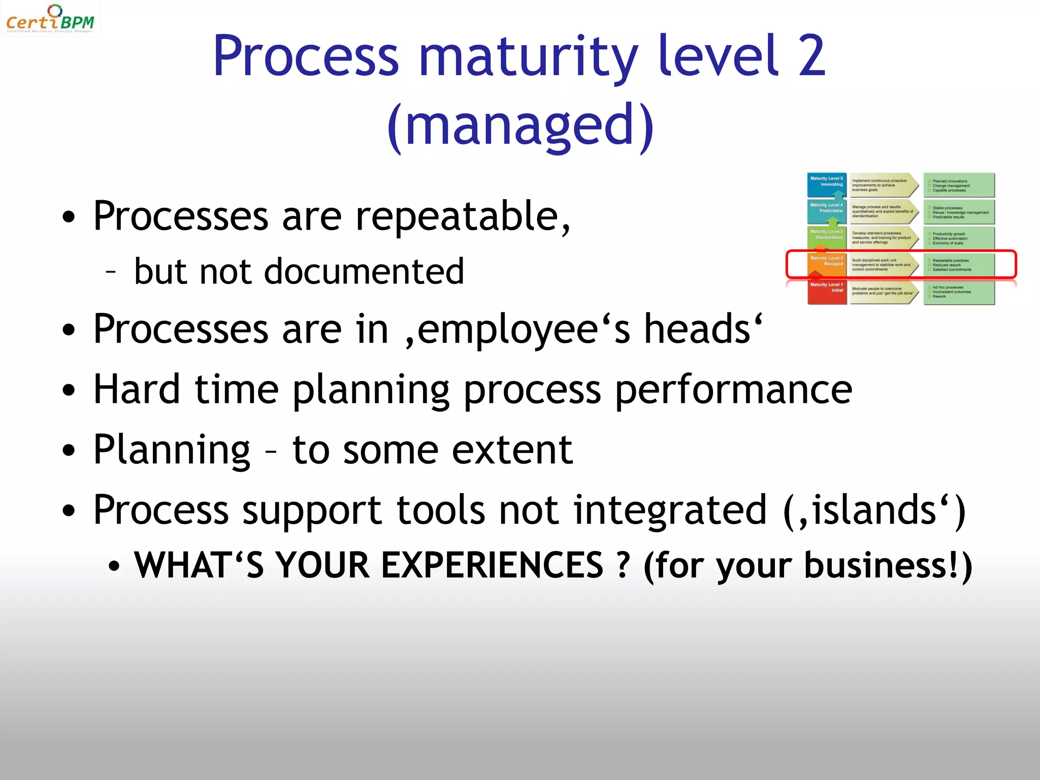 Process maturity level 2
                (managed)
• Processes are repeatable,
    – but not documented
•   Processes are in ‚employee‘s heads‘
•   Hard time planning process performance
•   Planning – to some extent
•   Process support tools not integrated (‚islands‘)
    • WHAT‘S YOUR EXPERIENCES ? (for your business!)
 