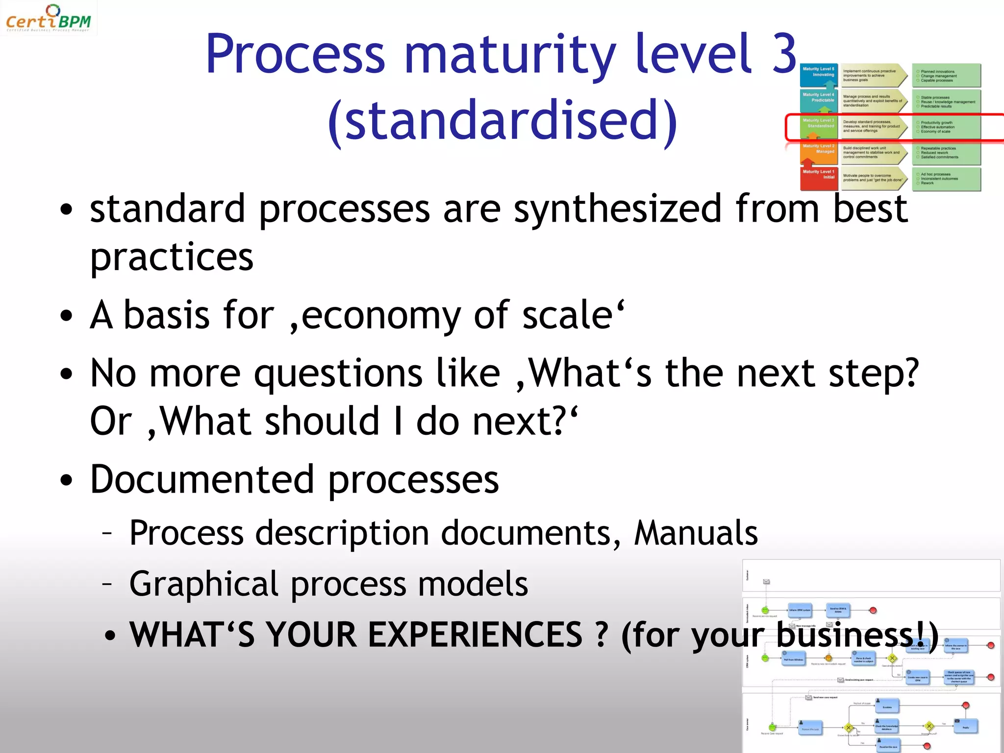 Process maturity level 3
            (standardised)
• standard processes are synthesized from best
  practices
• A basis for ‚economy of scale‘
• No more questions like ‚What‘s the next step?
  Or ‚What should I do next?‘
• Documented processes
  – Process description documents, Manuals
  – Graphical process models
  • WHAT‘S YOUR EXPERIENCES ? (for your business!)
 
