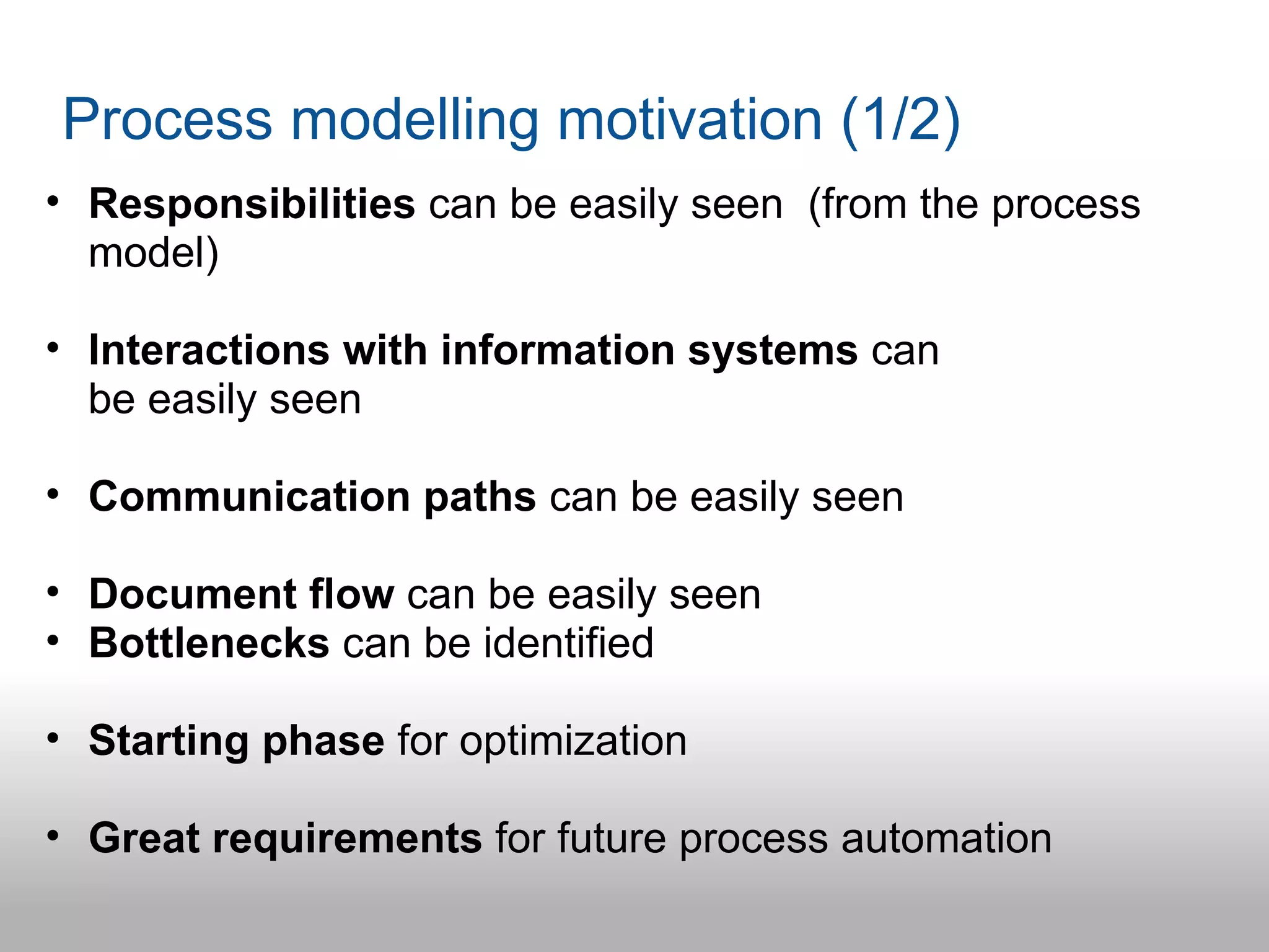 Process modelling motivation (1/2)
• Responsibilities can be easily seen (from the process
  model)

• Interactions with information systems can
  be easily seen

• Communication paths can be easily seen

• Document flow can be easily seen
• Bottlenecks can be identified

• Starting phase for optimization

• Great requirements for future process automation
 