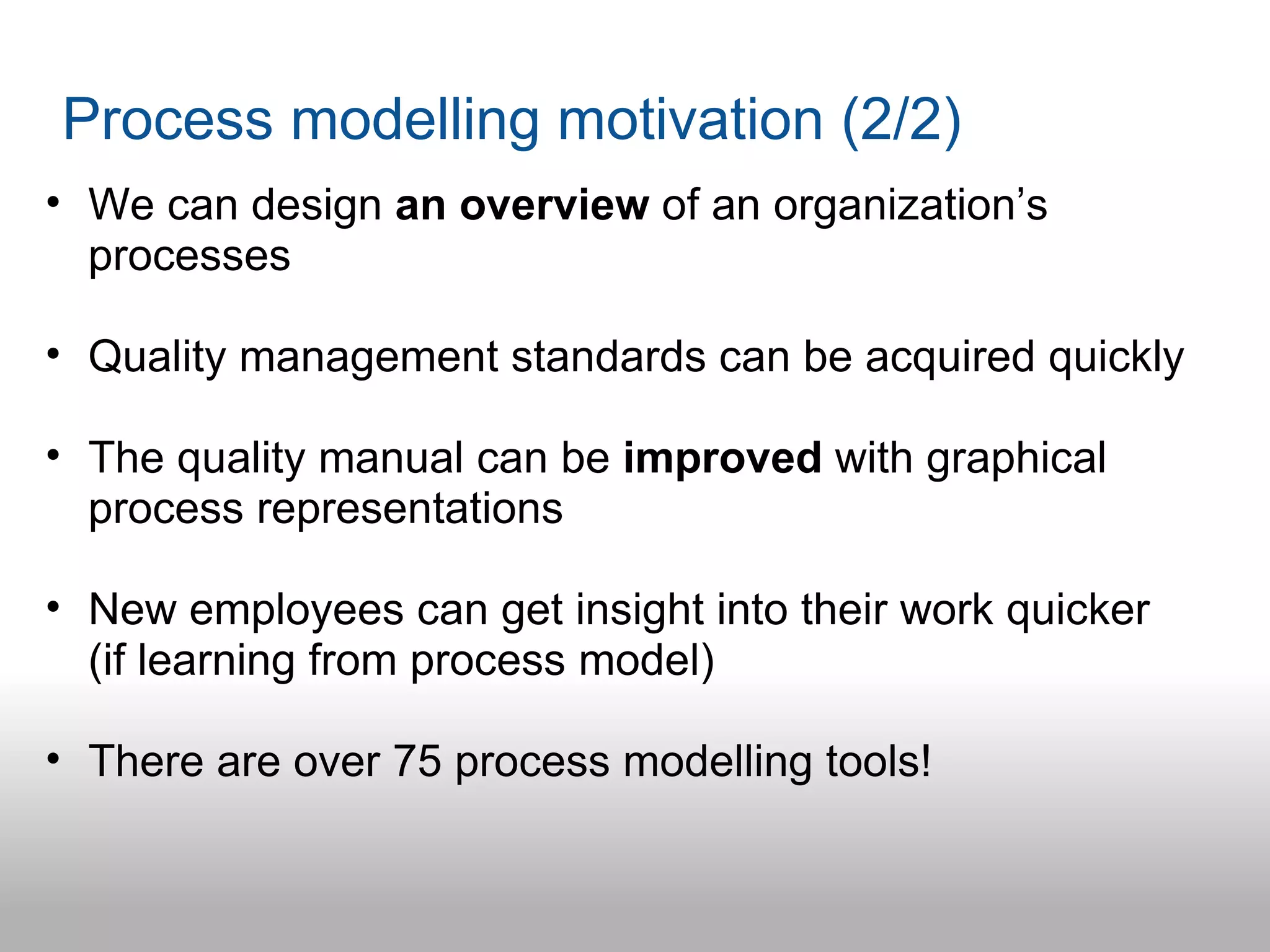 Process modelling motivation (2/2)
• We can design an overview of an organization’s
  processes

• Quality management standards can be acquired quickly

• The quality manual can be improved with graphical
  process representations

• New employees can get insight into their work quicker
  (if learning from process model)

• There are over 75 process modelling tools!
 