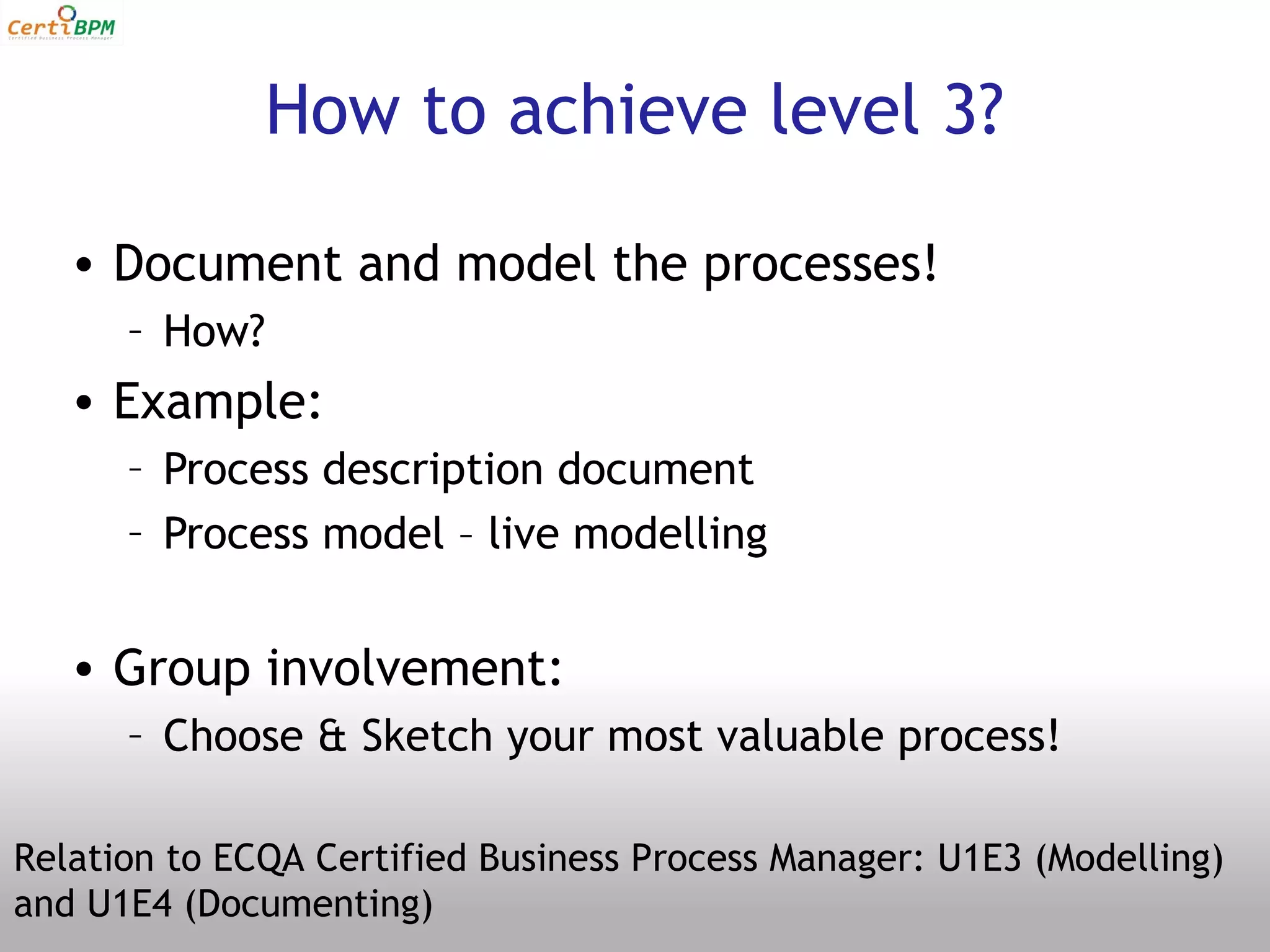How to achieve level 3?

   • Document and model the processes!
      – How?
   • Example:
      – Process description document
      – Process model – live modelling


   • Group involvement:
      – Choose & Sketch your most valuable process!

Relation to ECQA Certified Business Process Manager: U1E3 (Modelling)
and U1E4 (Documenting)
 