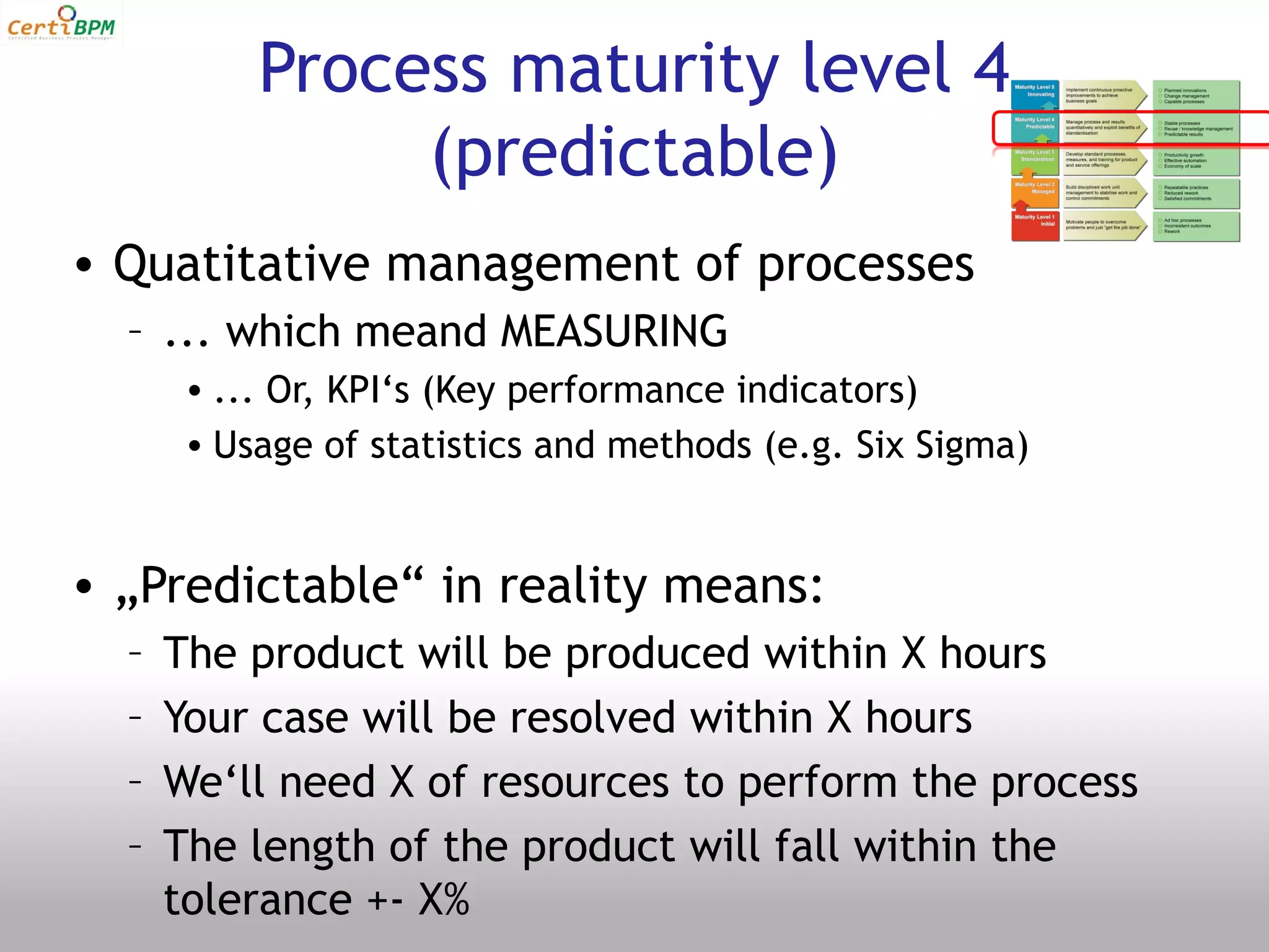 Process maturity level 4
                (predictable)
• Quatitative management of processes
  – ... which meand MEASURING
       • ... Or, KPI‘s (Key performance indicators)
       • Usage of statistics and methods (e.g. Six Sigma)


• „Predictable“ in reality means:
  –   The product will be produced within X hours
  –   Your case will be resolved within X hours
  –   We‘ll need X of resources to perform the process
  –   The length of the product will fall within the
      tolerance +- X%
 