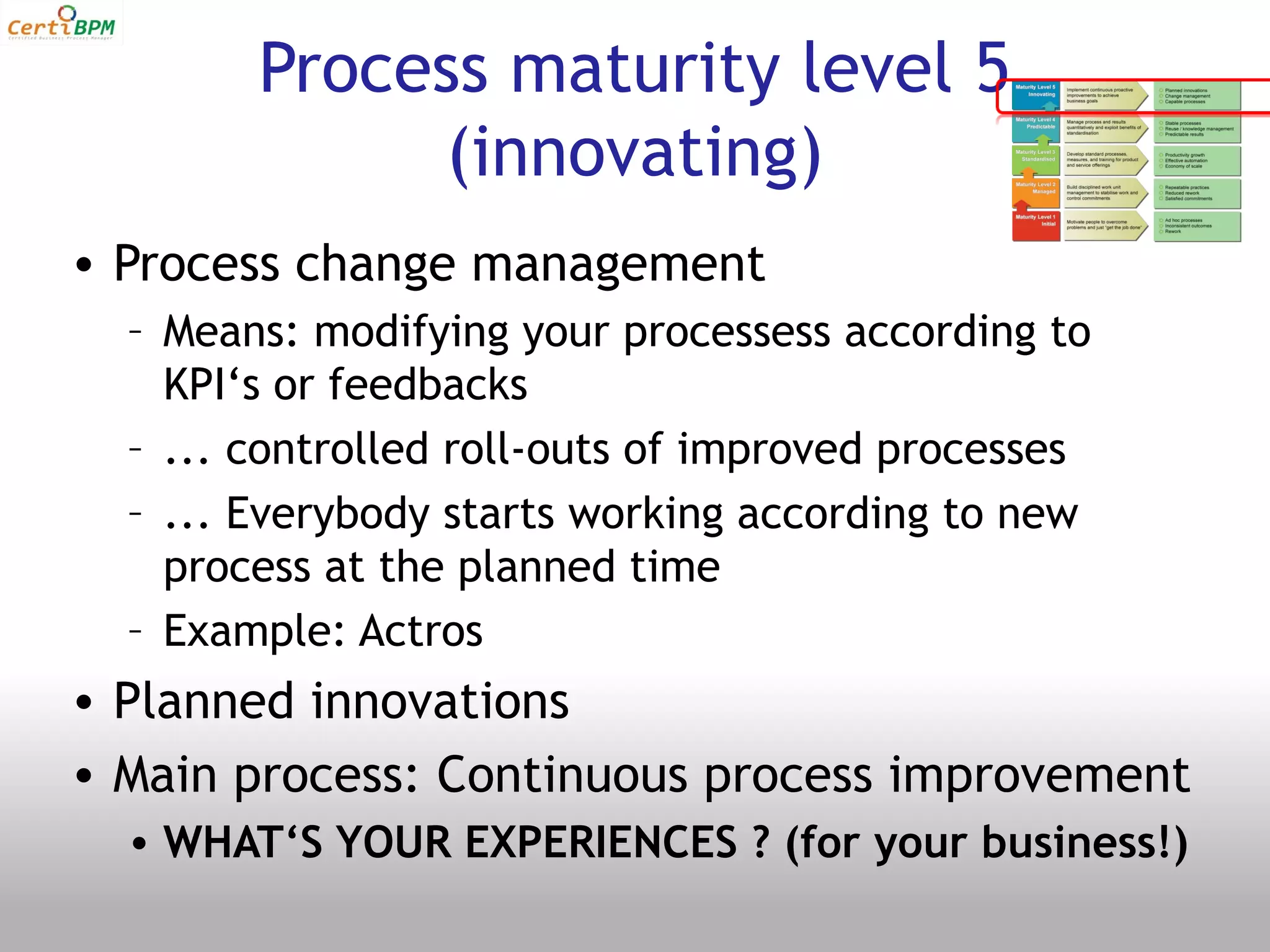 Process maturity level 5
             (innovating)
• Process change management
  – Means: modifying your processess according to
    KPI‘s or feedbacks
  – ... controlled roll-outs of improved processes
  – ... Everybody starts working according to new
    process at the planned time
  – Example: Actros
• Planned innovations
• Main process: Continuous process improvement
  • WHAT‘S YOUR EXPERIENCES ? (for your business!)
 