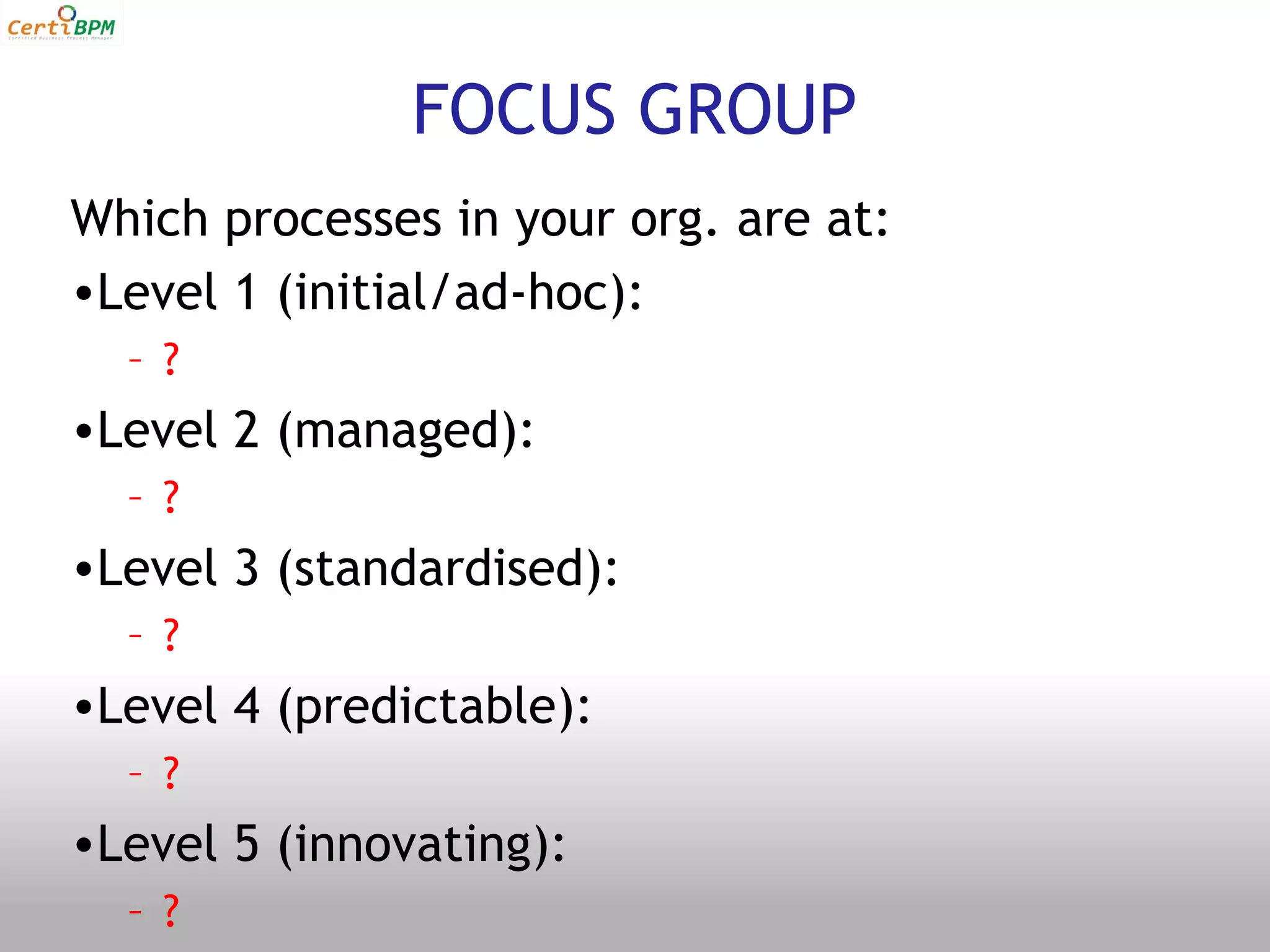 FOCUS GROUP
Which processes in your org. are at:
•Level 1 (initial/ad-hoc):
  – ?
•Level 2 (managed):
  – ?
•Level 3 (standardised):
  – ?
•Level 4 (predictable):
  – ?
•Level 5 (innovating):
  – ?
 