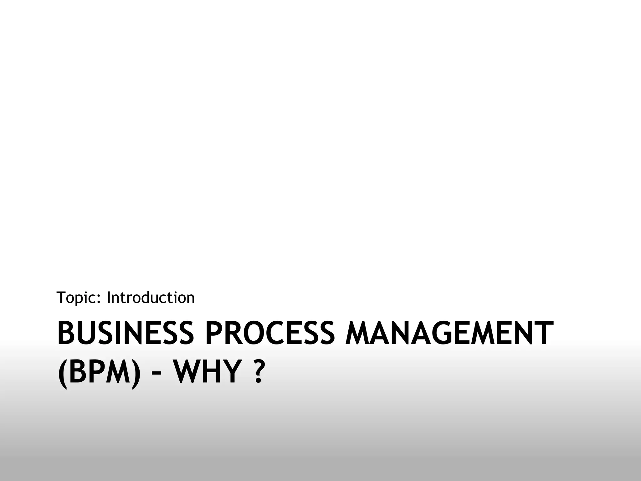 Topic: Introduction

BUSINESS PROCESS MANAGEMENT
(BPM) – WHY ?
 