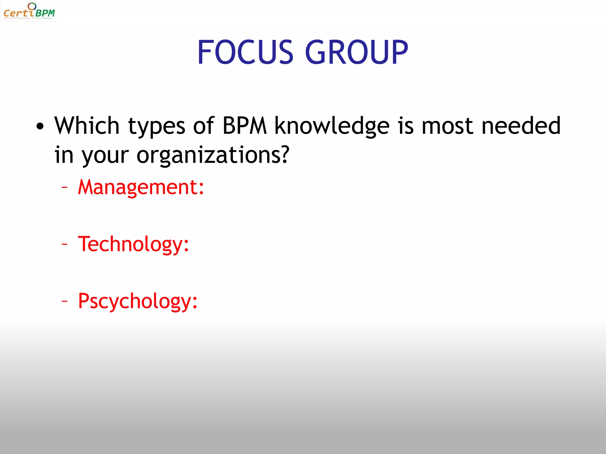 FOCUS GROUP

• Which types of BPM knowledge is most needed
  in your organizations?
  – Management:

  – Technology:

  – Pscychology:
 