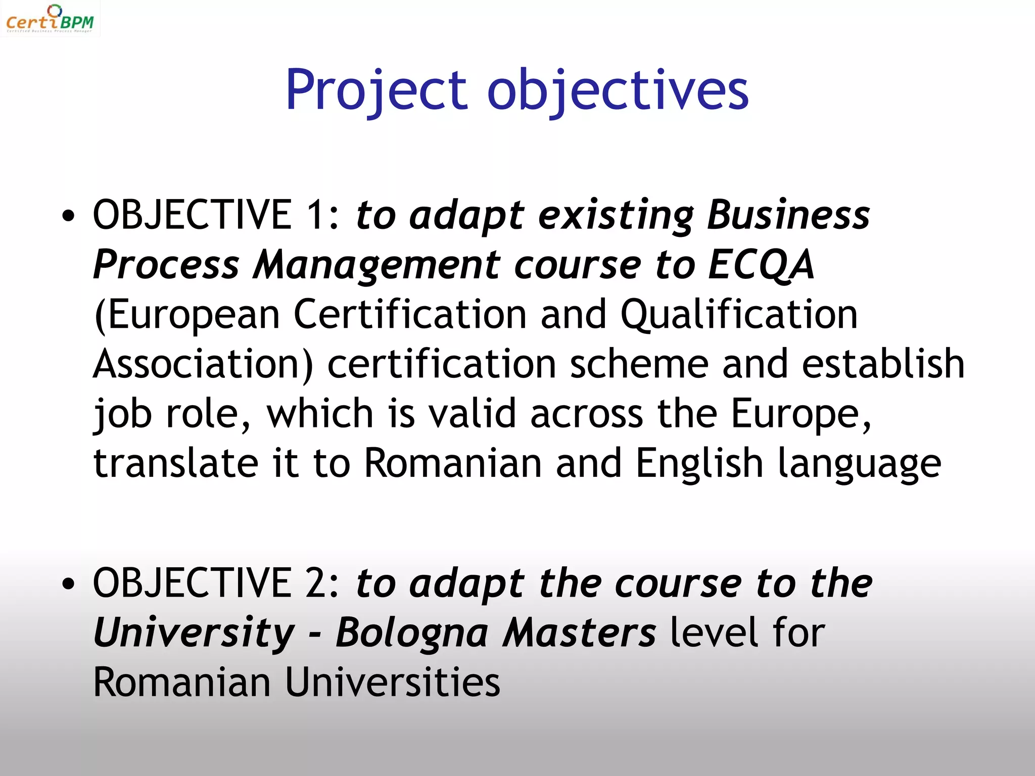 Project objectives

• OBJECTIVE 1: to adapt existing Business
  Process Management course to ECQA
  (European Certification and Qualification
  Association) certification scheme and establish
  job role, which is valid across the Europe,
  translate it to Romanian and English language

• OBJECTIVE 2: to adapt the course to the
  University - Bologna Masters level for
  Romanian Universities
 