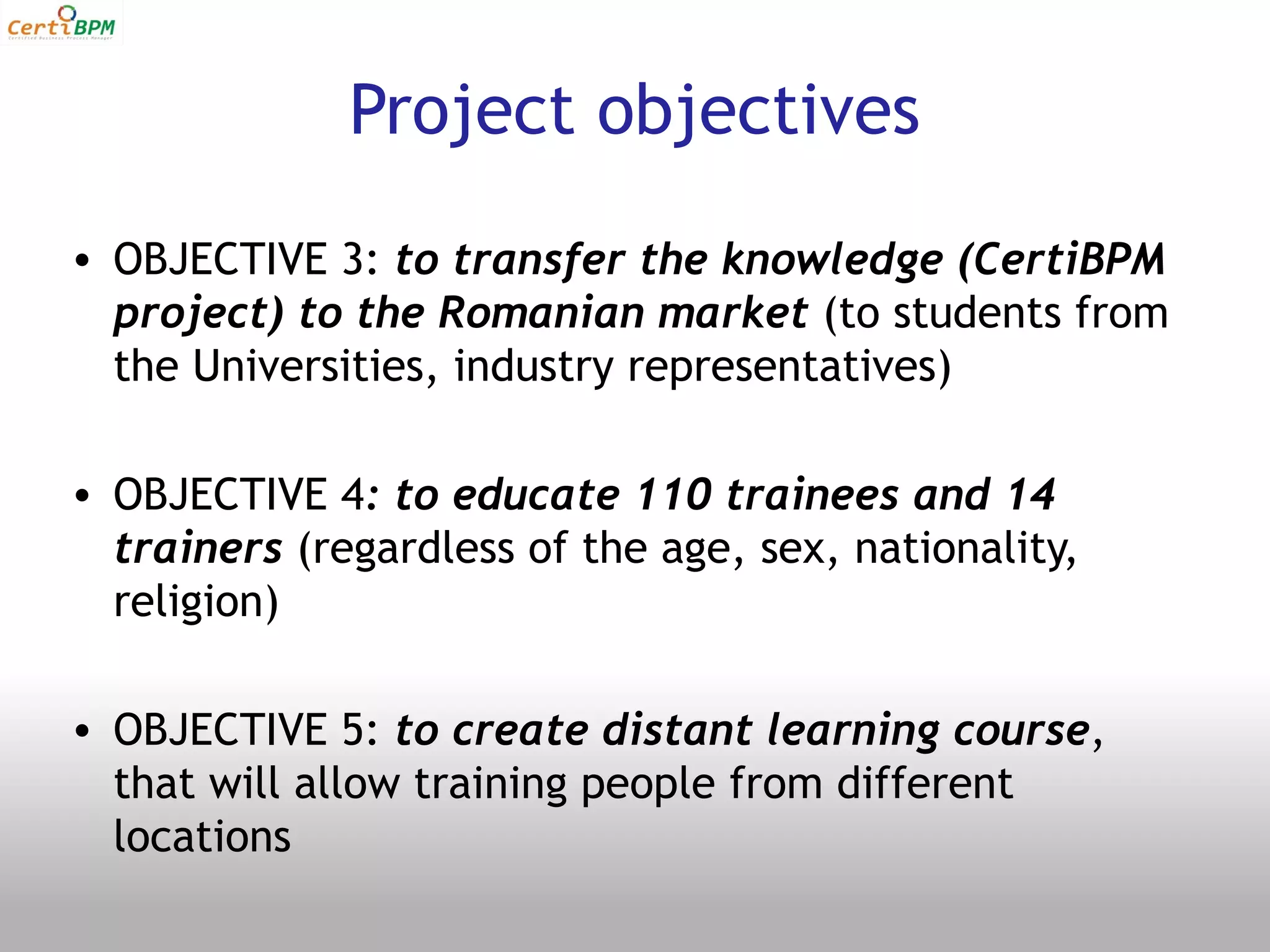 Project objectives
• OBJECTIVE 3: to transfer the knowledge (CertiBPM
  project) to the Romanian market (to students from
  the Universities, industry representatives)

• OBJECTIVE 4: to educate 110 trainees and 14
  trainers (regardless of the age, sex, nationality,
  religion)

• OBJECTIVE 5: to create distant learning course,
  that will allow training people from different
  locations
 