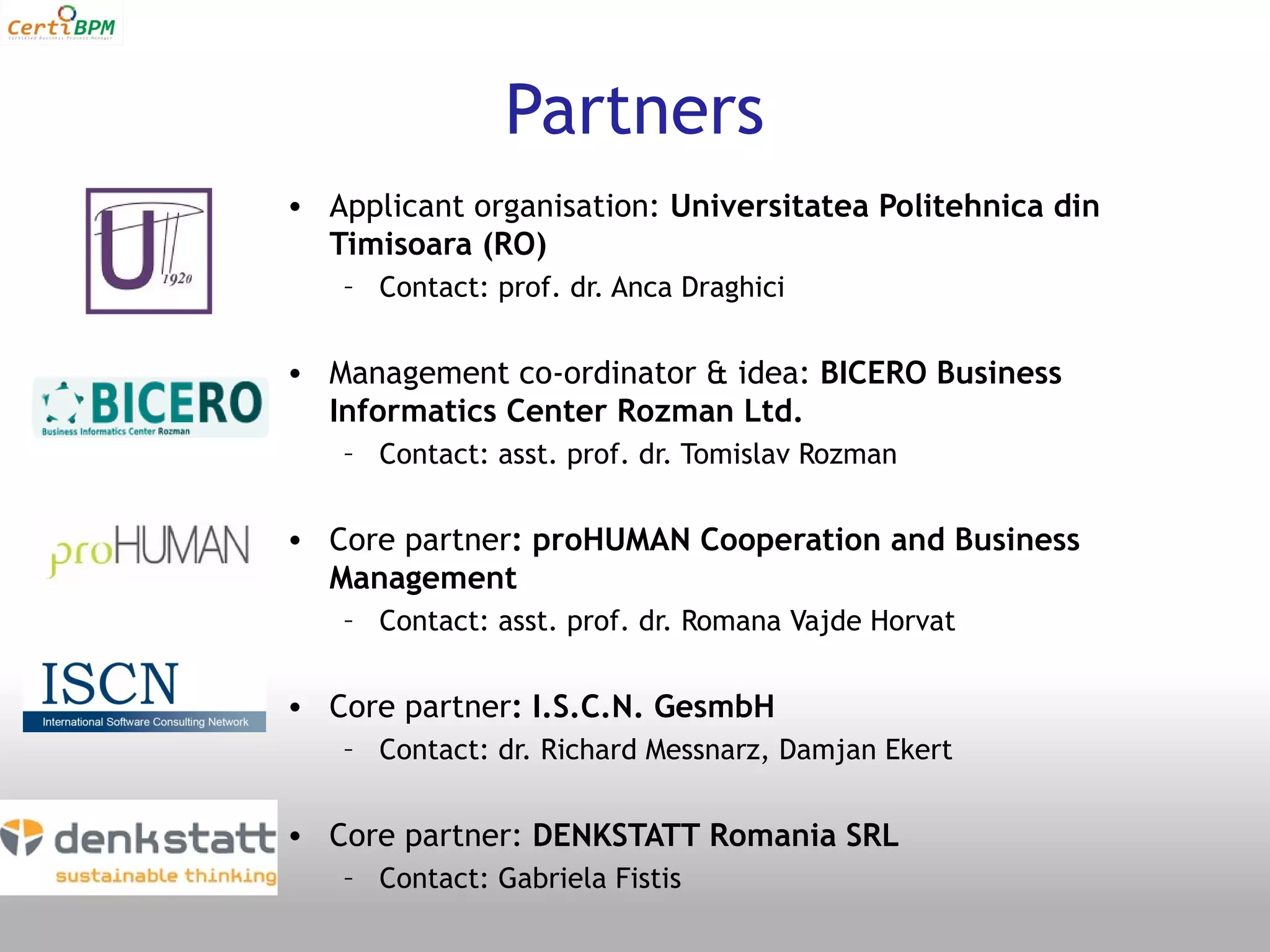 Partners
• Applicant organisation: Universitatea Politehnica din
  Timisoara (RO)
   – Contact: prof. dr. Anca Draghici


• Management co-ordinator & idea: BICERO Business
  Informatics Center Rozman Ltd.
   – Contact: asst. prof. dr. Tomislav Rozman


• Core partner: proHUMAN Cooperation and Business
  Management
   – Contact: asst. prof. dr. Romana Vajde Horvat


• Core partner: I.S.C.N. GesmbH
   – Contact: dr. Richard Messnarz, Damjan Ekert


• Core partner: DENKSTATT Romania SRL
   – Contact: Gabriela Fistis
 