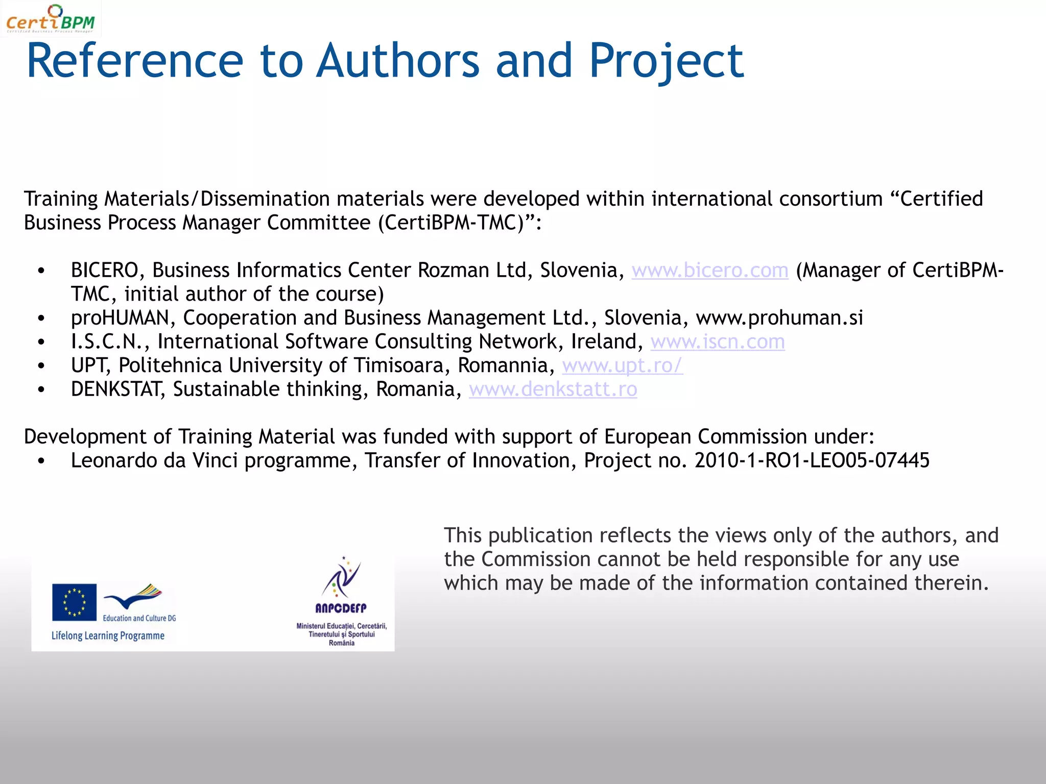 Reference to Authors and Project

Training Materials/Dissemination materials were developed within international consortium “Certified
Business Process Manager Committee (CertiBPM-TMC)”:

 •   BICERO, Business Informatics Center Rozman Ltd, Slovenia, www.bicero.com (Manager of CertiBPM-
     TMC, initial author of the course)
 •   proHUMAN, Cooperation and Business Management Ltd., Slovenia, www.prohuman.si
 •   I.S.C.N., International Software Consulting Network, Ireland, www.iscn.com
 •   UPT, Politehnica University of Timisoara, Romannia, www.upt.ro/
 •   DENKSTAT, Sustainable thinking, Romania, www.denkstatt.ro

Development of Training Material was funded with support of European Commission under:
 • Leonardo da Vinci programme, Transfer of Innovation, Project no. 2010-1-RO1-LEO05-07445


                                           This publication reflects the views only of the authors, and
                                           the Commission cannot be held responsible for any use
                                           which may be made of the information contained therein. 
 