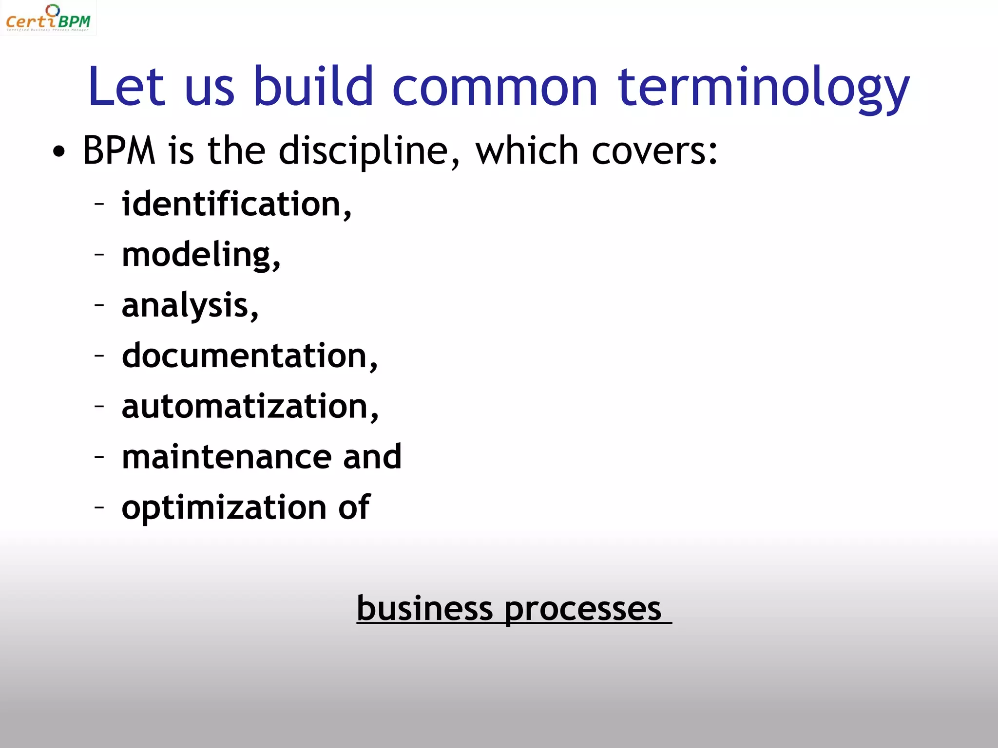 Let us build common terminology
• BPM is the discipline, which covers:
  –   identification,
  –   modeling,
  –   analysis,
  –   documentation,
  –   automatization,
  –   maintenance and
  –   optimization of

                  business processes
 