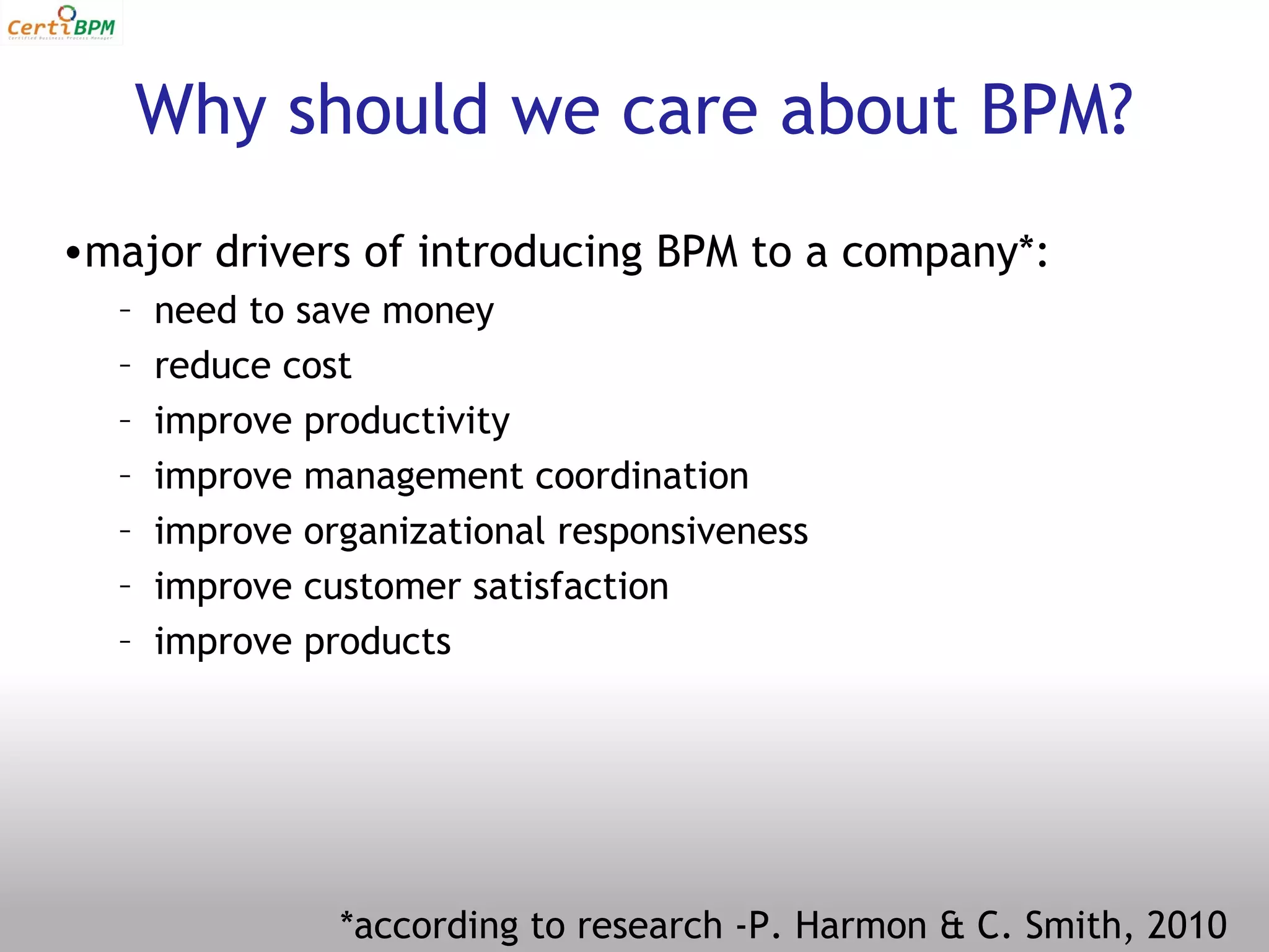 Why should we care about BPM?
•major drivers of introducing BPM to a company*:
  –   need to save money
  –   reduce cost
  –   improve productivity
  –   improve management coordination
  –   improve organizational responsiveness
  –   improve customer satisfaction
  –   improve products




                *according to research -P. Harmon & C. Smith, 2010
 